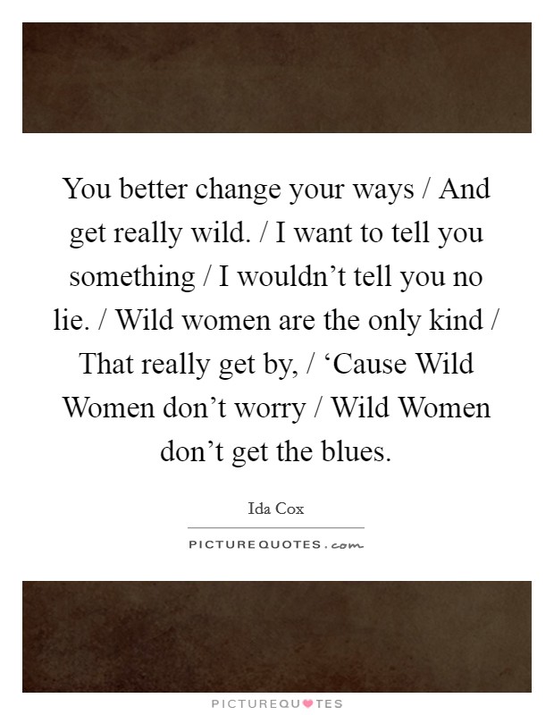 You better change your ways / And get really wild. / I want to tell you something / I wouldn't tell you no lie. / Wild women are the only kind / That really get by, / ‘Cause Wild Women don't worry / Wild Women don't get the blues Picture Quote #1