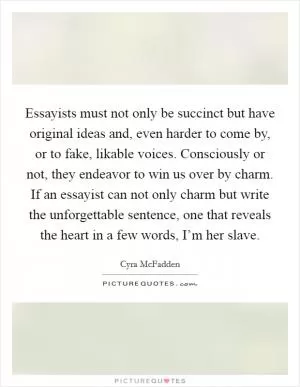 Essayists must not only be succinct but have original ideas and, even harder to come by, or to fake, likable voices. Consciously or not, they endeavor to win us over by charm. If an essayist can not only charm but write the unforgettable sentence, one that reveals the heart in a few words, I’m her slave Picture Quote #1
