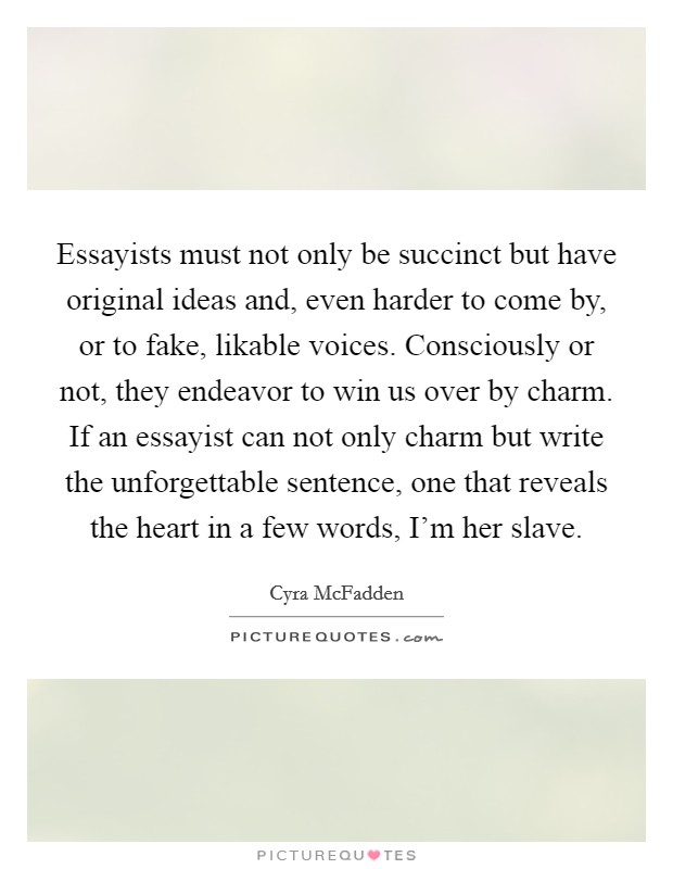 Essayists must not only be succinct but have original ideas and, even harder to come by, or to fake, likable voices. Consciously or not, they endeavor to win us over by charm. If an essayist can not only charm but write the unforgettable sentence, one that reveals the heart in a few words, I'm her slave Picture Quote #1