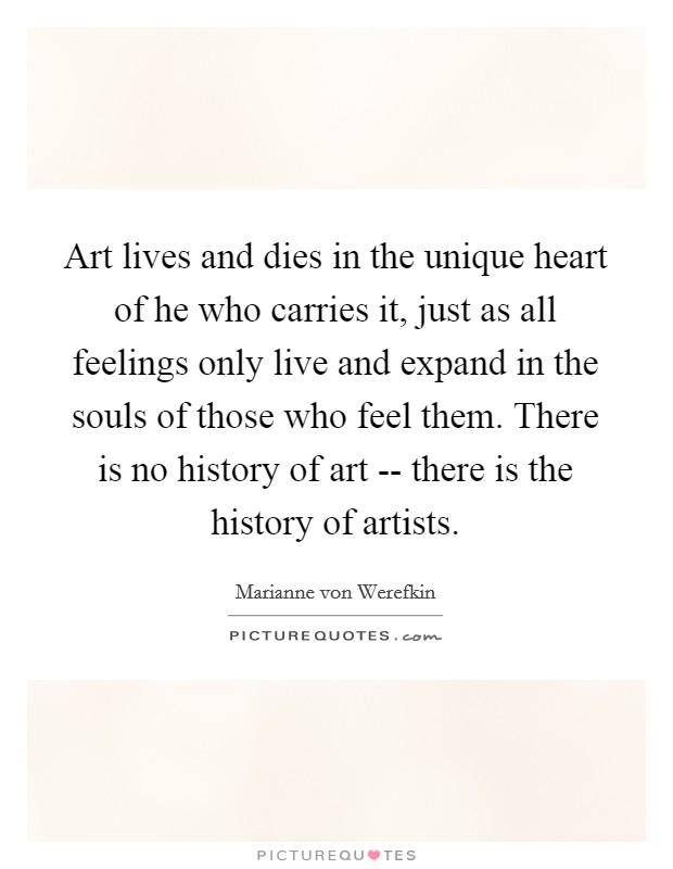 Art lives and dies in the unique heart of he who carries it, just as all feelings only live and expand in the souls of those who feel them. There is no history of art -- there is the history of artists Picture Quote #1