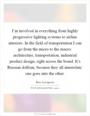 I’m involved in everything from highly progressive lighting systems to airline interiors. In the field of transportation I can go from the micro to the macro: architecture, transportation, industrial product design, right across the board. It’s Russian dollism, because they all interrelate: one goes into the other Picture Quote #1
