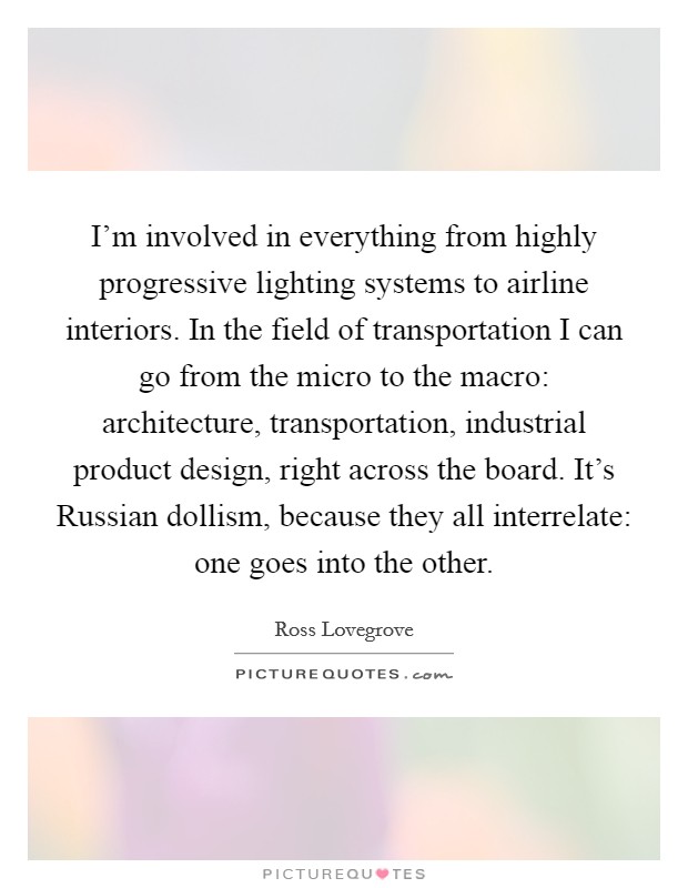 I'm involved in everything from highly progressive lighting systems to airline interiors. In the field of transportation I can go from the micro to the macro: architecture, transportation, industrial product design, right across the board. It's Russian dollism, because they all interrelate: one goes into the other Picture Quote #1