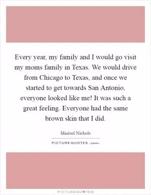 Every year, my family and I would go visit my moms family in Texas. We would drive from Chicago to Texas, and once we started to get towards San Antonio, everyone looked like me! It was such a great feeling. Everyone had the same brown skin that I did Picture Quote #1