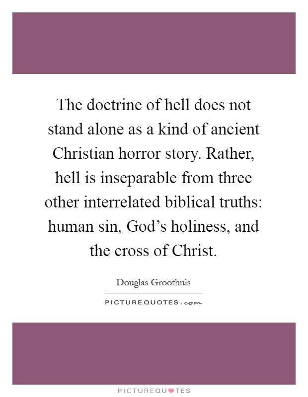 The doctrine of hell does not stand alone as a kind of ancient Christian horror story. Rather, hell is inseparable from three other interrelated biblical truths: human sin, God's holiness, and the cross of Christ Picture Quote #1