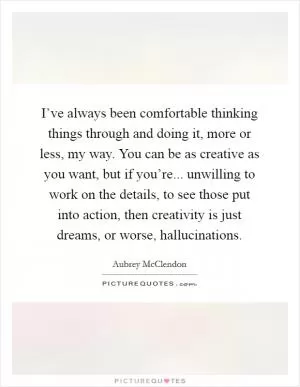 I’ve always been comfortable thinking things through and doing it, more or less, my way. You can be as creative as you want, but if you’re... unwilling to work on the details, to see those put into action, then creativity is just dreams, or worse, hallucinations Picture Quote #1