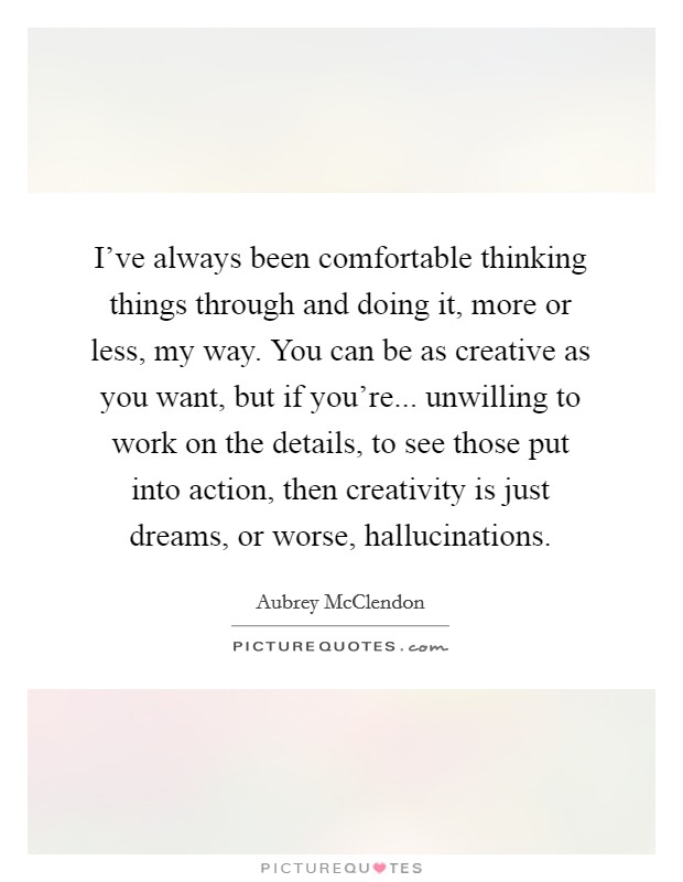 I've always been comfortable thinking things through and doing it, more or less, my way. You can be as creative as you want, but if you're... unwilling to work on the details, to see those put into action, then creativity is just dreams, or worse, hallucinations Picture Quote #1
