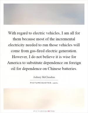 With regard to electric vehicles, I am all for them because most of the incremental electricity needed to run those vehicles will come from gas-fired electric generation. However, I do not believe it is wise for America to substitute dependence on foreign oil for dependence on Chinese batteries Picture Quote #1