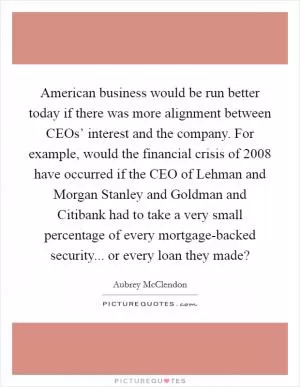 American business would be run better today if there was more alignment between CEOs’ interest and the company. For example, would the financial crisis of 2008 have occurred if the CEO of Lehman and Morgan Stanley and Goldman and Citibank had to take a very small percentage of every mortgage-backed security... or every loan they made? Picture Quote #1