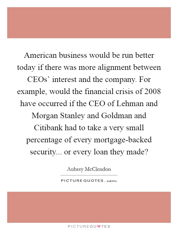 American business would be run better today if there was more alignment between CEOs' interest and the company. For example, would the financial crisis of 2008 have occurred if the CEO of Lehman and Morgan Stanley and Goldman and Citibank had to take a very small percentage of every mortgage-backed security... or every loan they made? Picture Quote #1