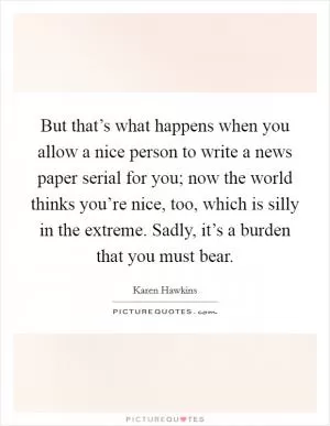 But that’s what happens when you allow a nice person to write a news paper serial for you; now the world thinks you’re nice, too, which is silly in the extreme. Sadly, it’s a burden that you must bear Picture Quote #1