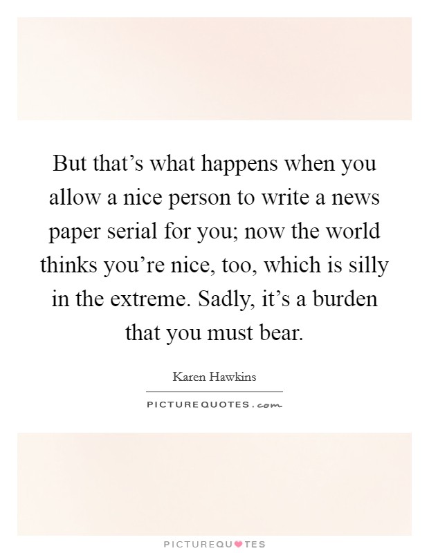 But that's what happens when you allow a nice person to write a news paper serial for you; now the world thinks you're nice, too, which is silly in the extreme. Sadly, it's a burden that you must bear Picture Quote #1