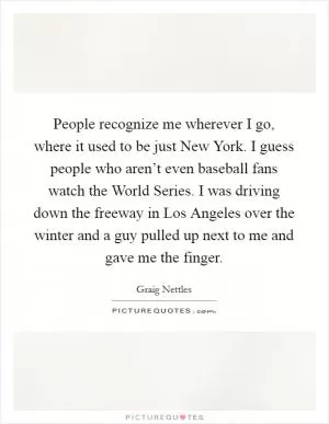 People recognize me wherever I go, where it used to be just New York. I guess people who aren’t even baseball fans watch the World Series. I was driving down the freeway in Los Angeles over the winter and a guy pulled up next to me and gave me the finger Picture Quote #1