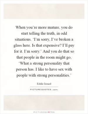 When you’re more mature, you do start telling the truth, in odd situations. ‘I’m sorry, I’ve broken a glass here. Is that expensive? I’ll pay for it. I’m sorry.’ And you do that so that people in the room might go, ‘What a strong personality that person has. I like to have sex with people with strong personalities.’ Picture Quote #1