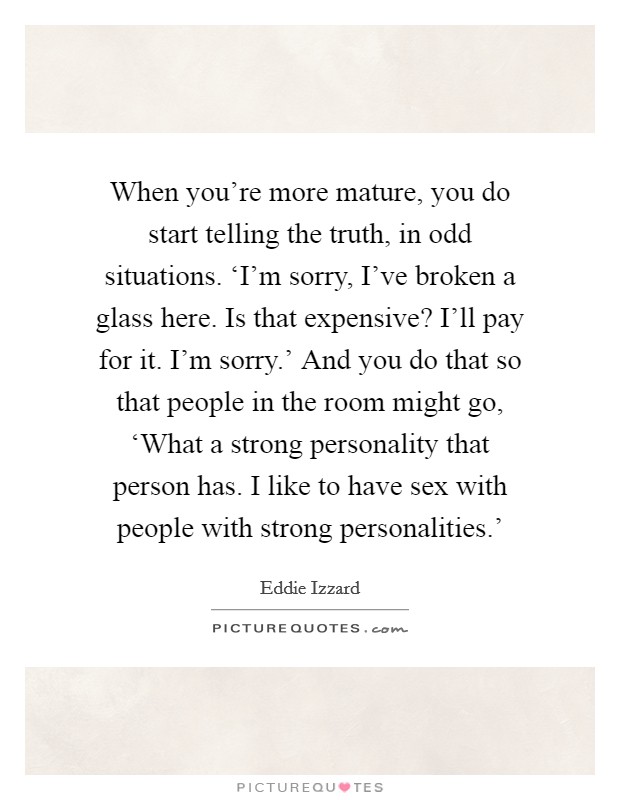 When you're more mature, you do start telling the truth, in odd situations. ‘I'm sorry, I've broken a glass here. Is that expensive? I'll pay for it. I'm sorry.' And you do that so that people in the room might go, ‘What a strong personality that person has. I like to have sex with people with strong personalities.' Picture Quote #1