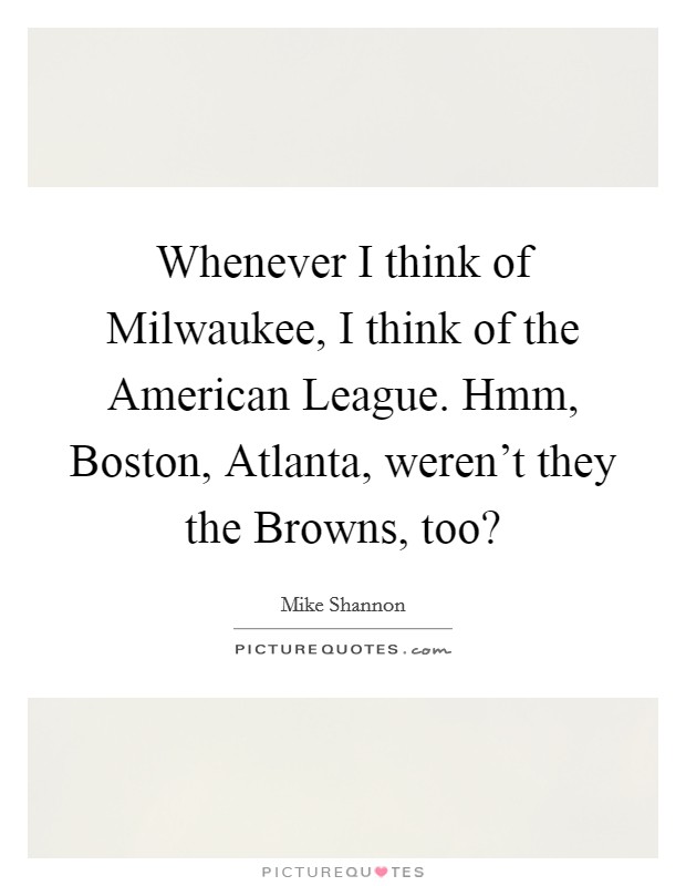 Whenever I think of Milwaukee, I think of the American League. Hmm, Boston, Atlanta, weren't they the Browns, too? Picture Quote #1