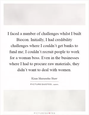 I faced a number of challenges whilst I built Biocon. Initially, I had credibility challenges where I couldn’t get banks to fund me; I couldn’t recruit people to work for a woman boss. Even in the businesses where I had to procure raw materials, they didn’t want to deal with women Picture Quote #1
