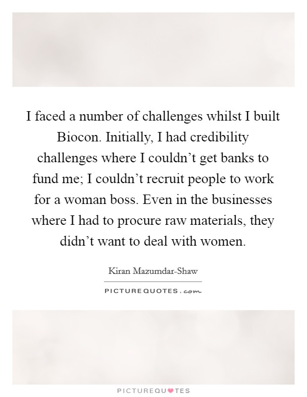 I faced a number of challenges whilst I built Biocon. Initially, I had credibility challenges where I couldn't get banks to fund me; I couldn't recruit people to work for a woman boss. Even in the businesses where I had to procure raw materials, they didn't want to deal with women Picture Quote #1