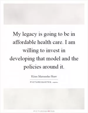 My legacy is going to be in affordable health care. I am willing to invest in developing that model and the policies around it Picture Quote #1