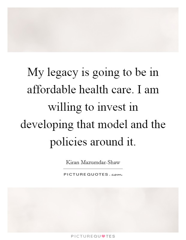 My legacy is going to be in affordable health care. I am willing to invest in developing that model and the policies around it Picture Quote #1