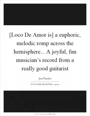 [Loco De Amor is] a euphoric, melodic romp across the hemisphere... A joyful, fun musician’s record from a really good guitarist Picture Quote #1