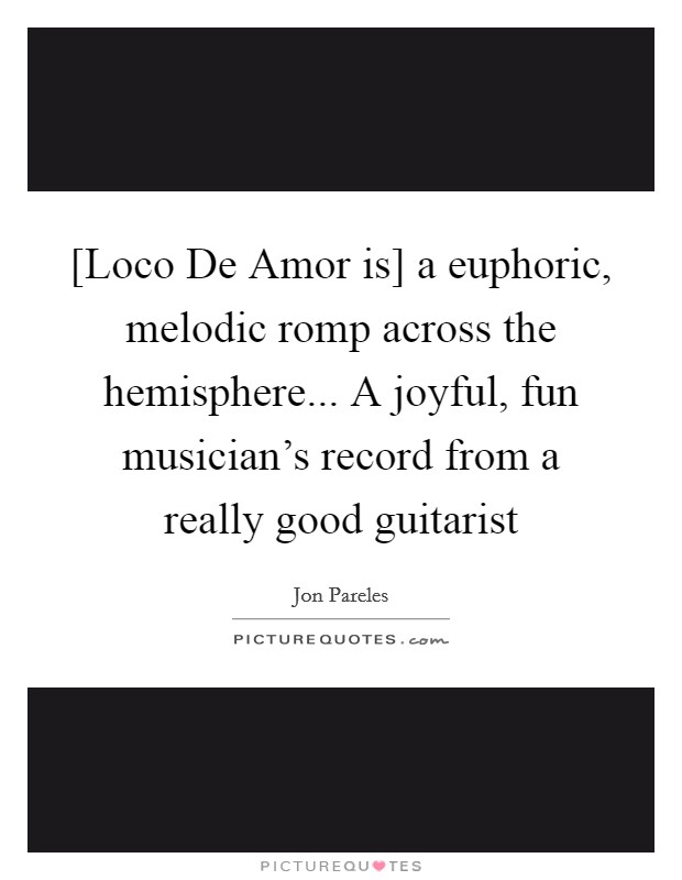 [Loco De Amor is] a euphoric, melodic romp across the hemisphere... A joyful, fun musician's record from a really good guitarist Picture Quote #1