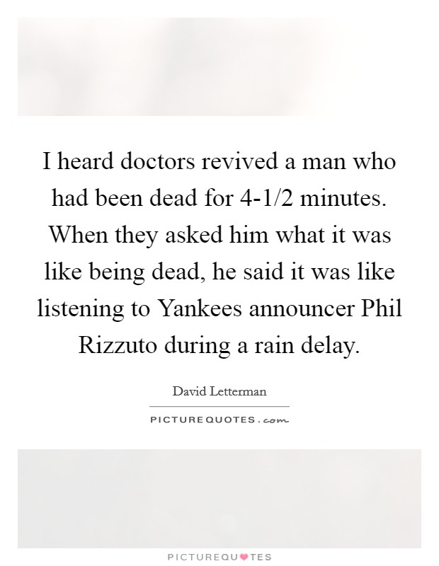 I heard doctors revived a man who had been dead for 4-1/2 minutes. When they asked him what it was like being dead, he said it was like listening to Yankees announcer Phil Rizzuto during a rain delay Picture Quote #1
