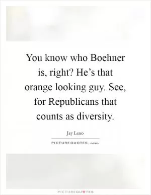 You know who Boehner is, right? He’s that orange looking guy. See, for Republicans that counts as diversity Picture Quote #1