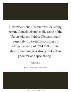 Next week John Boehner will be sitting behind Barack Obama at the State of the Union address. I think Obama should purposely try to embarrass him by telling the story of ‘Old Yeller.’ The state of our Union is strong, but not so good for one special dog.’ Picture Quote #1