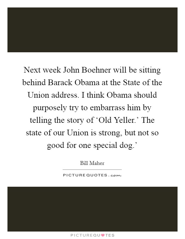 Next week John Boehner will be sitting behind Barack Obama at the State of the Union address. I think Obama should purposely try to embarrass him by telling the story of ‘Old Yeller.' The state of our Union is strong, but not so good for one special dog.' Picture Quote #1