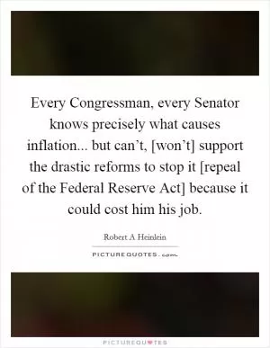 Every Congressman, every Senator knows precisely what causes inflation... but can’t, [won’t] support the drastic reforms to stop it [repeal of the Federal Reserve Act] because it could cost him his job Picture Quote #1
