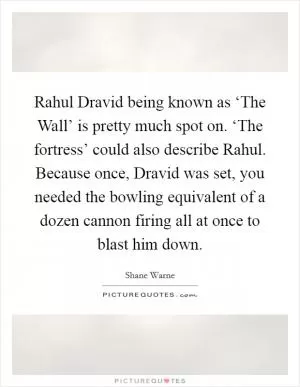 Rahul Dravid being known as ‘The Wall’ is pretty much spot on. ‘The fortress’ could also describe Rahul. Because once, Dravid was set, you needed the bowling equivalent of a dozen cannon firing all at once to blast him down Picture Quote #1