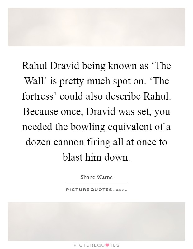 Rahul Dravid being known as ‘The Wall’ is pretty much spot on. ‘The fortress’ could also describe Rahul. Because once, Dravid was set, you needed the bowling equivalent of a dozen cannon firing all at once to blast him down Picture Quote #1