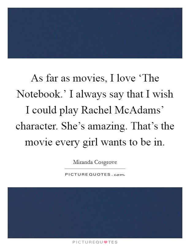 As far as movies, I love ‘The Notebook.' I always say that I wish I could play Rachel McAdams' character. She's amazing. That's the movie every girl wants to be in Picture Quote #1