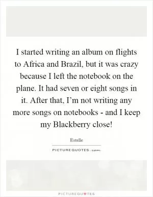 I started writing an album on flights to Africa and Brazil, but it was crazy because I left the notebook on the plane. It had seven or eight songs in it. After that, I’m not writing any more songs on notebooks - and I keep my Blackberry close! Picture Quote #1