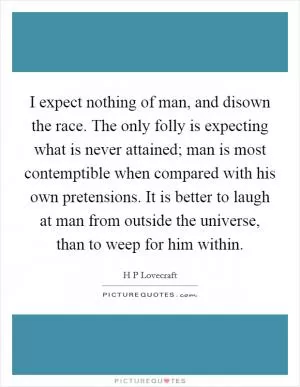 I expect nothing of man, and disown the race. The only folly is expecting what is never attained; man is most contemptible when compared with his own pretensions. It is better to laugh at man from outside the universe, than to weep for him within Picture Quote #1