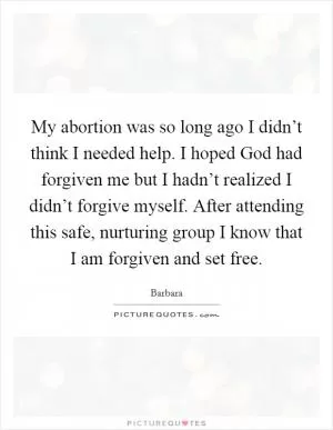My abortion was so long ago I didn’t think I needed help. I hoped God had forgiven me but I hadn’t realized I didn’t forgive myself. After attending this safe, nurturing group I know that I am forgiven and set free Picture Quote #1
