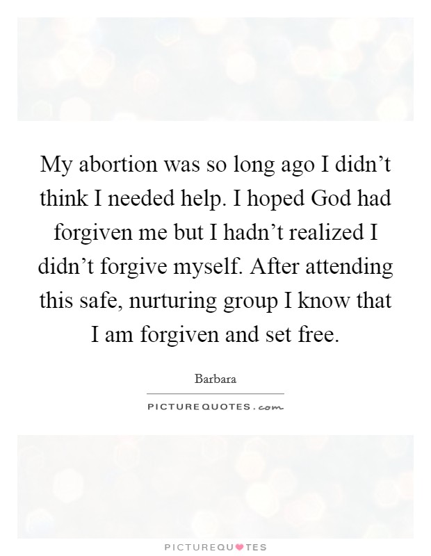 My abortion was so long ago I didn't think I needed help. I hoped God had forgiven me but I hadn't realized I didn't forgive myself. After attending this safe, nurturing group I know that I am forgiven and set free Picture Quote #1