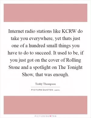 Internet radio stations like KCRW do take you everywhere, yet thats just one of a hundred small things you have to do to succeed. It used to be, if you just got on the cover of Rolling Stone and a spotlight on The Tonight Show, that was enough Picture Quote #1