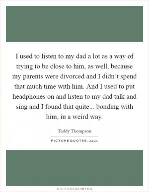 I used to listen to my dad a lot as a way of trying to be close to him, as well, because my parents were divorced and I didn’t spend that much time with him. And I used to put headphones on and listen to my dad talk and sing and I found that quite... bonding with him, in a weird way Picture Quote #1