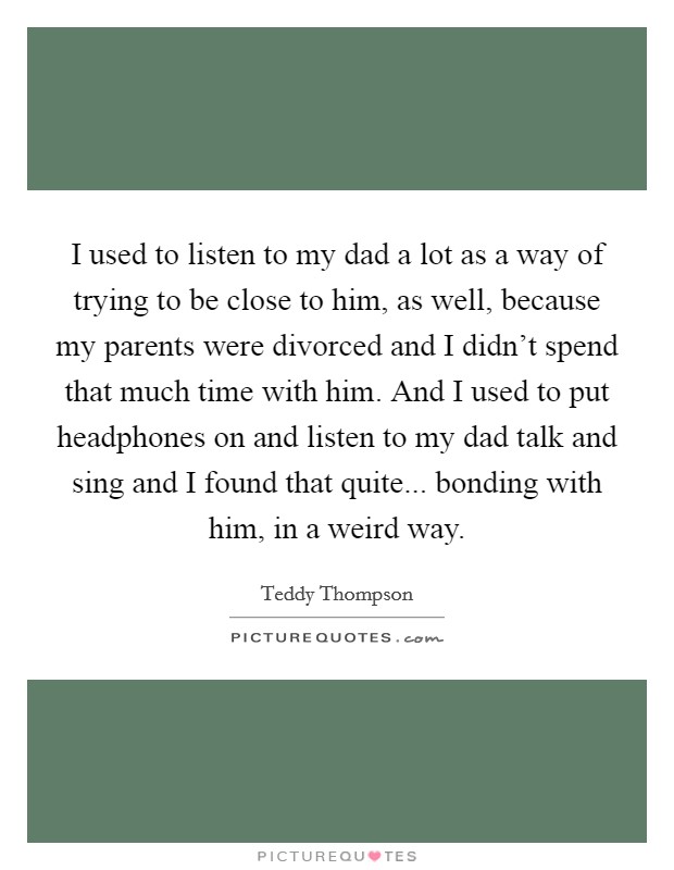I used to listen to my dad a lot as a way of trying to be close to him, as well, because my parents were divorced and I didn't spend that much time with him. And I used to put headphones on and listen to my dad talk and sing and I found that quite... bonding with him, in a weird way Picture Quote #1