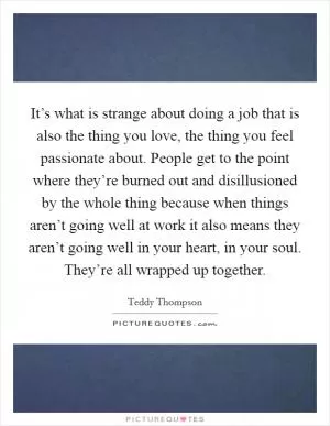 It’s what is strange about doing a job that is also the thing you love, the thing you feel passionate about. People get to the point where they’re burned out and disillusioned by the whole thing because when things aren’t going well at work it also means they aren’t going well in your heart, in your soul. They’re all wrapped up together Picture Quote #1