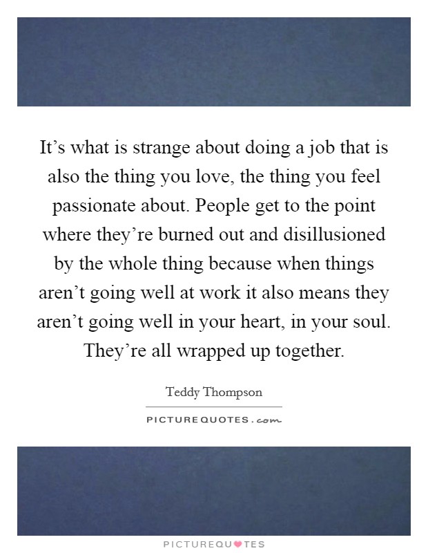 It's what is strange about doing a job that is also the thing you love, the thing you feel passionate about. People get to the point where they're burned out and disillusioned by the whole thing because when things aren't going well at work it also means they aren't going well in your heart, in your soul. They're all wrapped up together Picture Quote #1