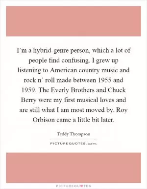 I’m a hybrid-genre person, which a lot of people find confusing. I grew up listening to American country music and rock n’ roll made between 1955 and 1959. The Everly Brothers and Chuck Berry were my first musical loves and are still what I am most moved by. Roy Orbison came a little bit later Picture Quote #1