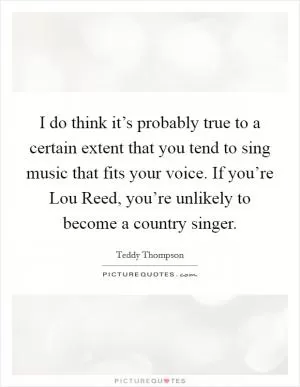 I do think it’s probably true to a certain extent that you tend to sing music that fits your voice. If you’re Lou Reed, you’re unlikely to become a country singer Picture Quote #1