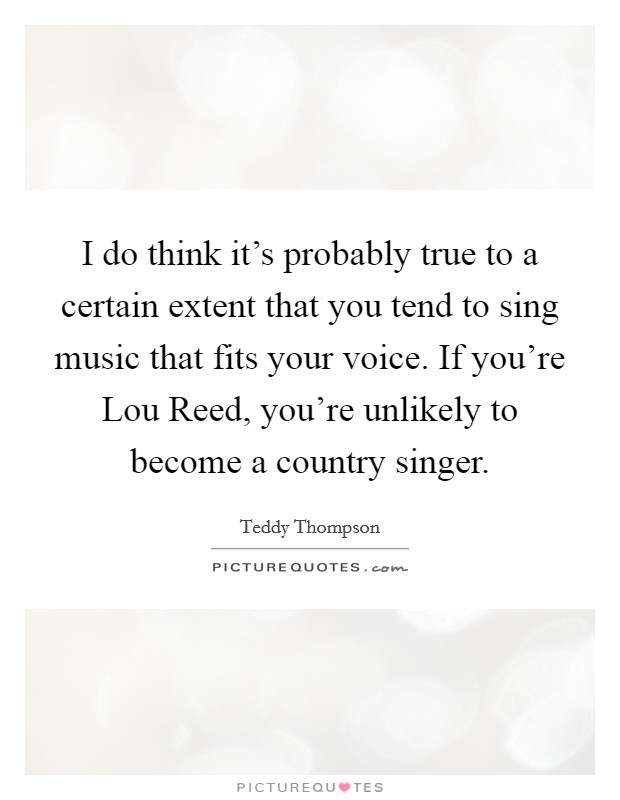I do think it's probably true to a certain extent that you tend to sing music that fits your voice. If you're Lou Reed, you're unlikely to become a country singer Picture Quote #1