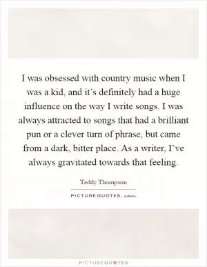 I was obsessed with country music when I was a kid, and it’s definitely had a huge influence on the way I write songs. I was always attracted to songs that had a brilliant pun or a clever turn of phrase, but came from a dark, bitter place. As a writer, I’ve always gravitated towards that feeling Picture Quote #1