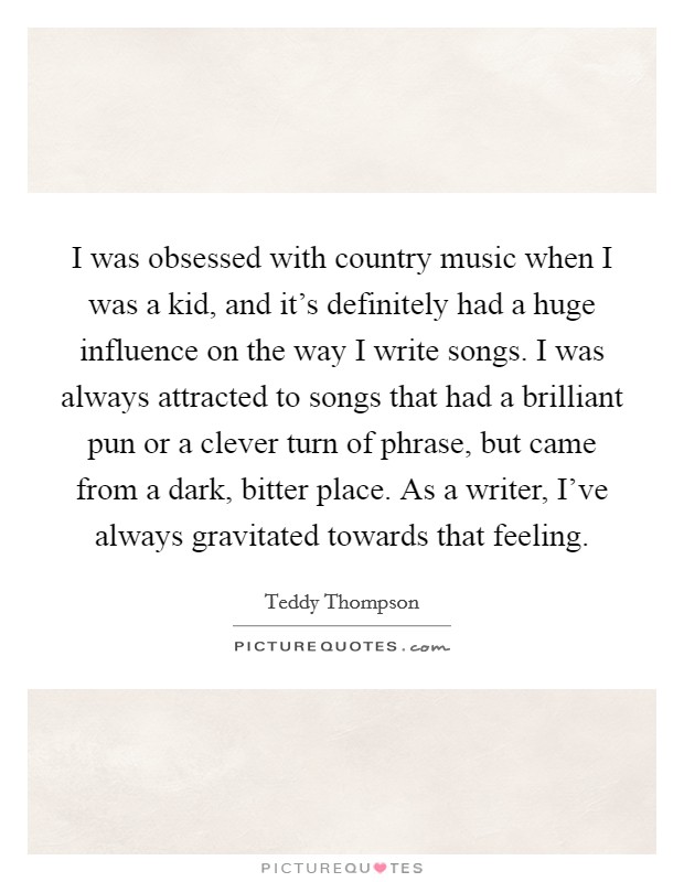 I was obsessed with country music when I was a kid, and it's definitely had a huge influence on the way I write songs. I was always attracted to songs that had a brilliant pun or a clever turn of phrase, but came from a dark, bitter place. As a writer, I've always gravitated towards that feeling Picture Quote #1
