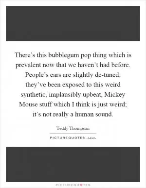 There’s this bubblegum pop thing which is prevalent now that we haven’t had before. People’s ears are slightly de-tuned; they’ve been exposed to this weird synthetic, implausibly upbeat, Mickey Mouse stuff which I think is just weird; it’s not really a human sound Picture Quote #1