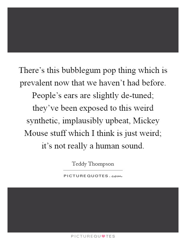 There's this bubblegum pop thing which is prevalent now that we haven't had before. People's ears are slightly de-tuned; they've been exposed to this weird synthetic, implausibly upbeat, Mickey Mouse stuff which I think is just weird; it's not really a human sound Picture Quote #1
