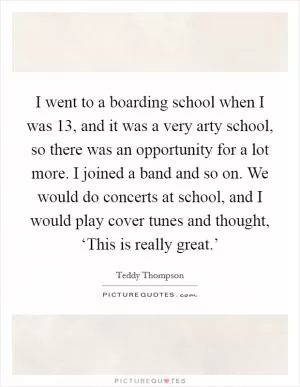 I went to a boarding school when I was 13, and it was a very arty school, so there was an opportunity for a lot more. I joined a band and so on. We would do concerts at school, and I would play cover tunes and thought, ‘This is really great.’ Picture Quote #1
